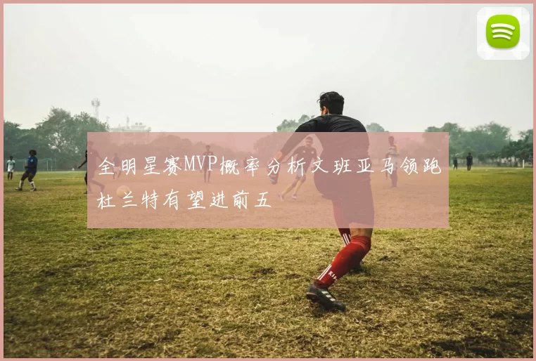 全明星赛MVP概率分析文班亚马领跑杜兰特有望进前五