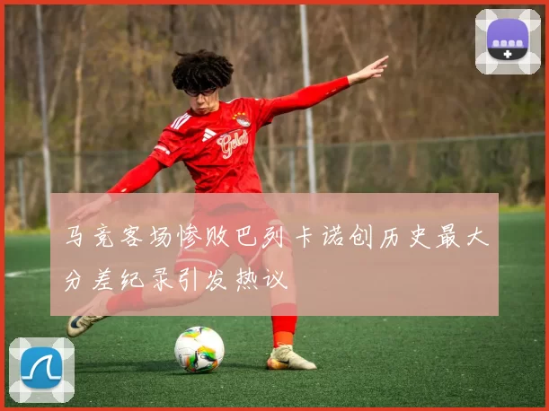 马竞客场惨败巴列卡诺创历史最大分差纪录引发热议