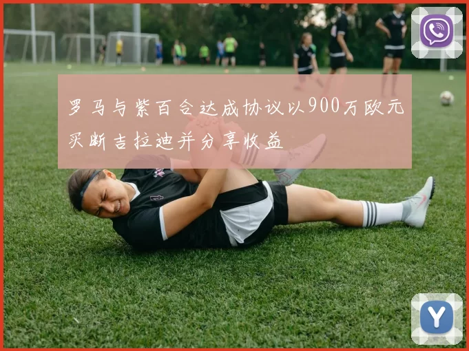 罗马与紫百合达成协议以900万欧元买断吉拉迪并分享收益