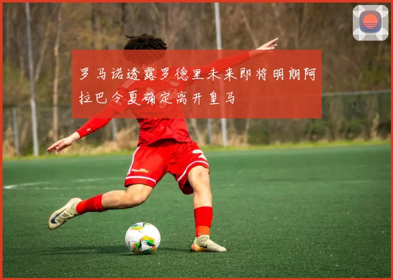 罗马诺透露罗德里未来即将明朗阿拉巴今夏确定离开皇马