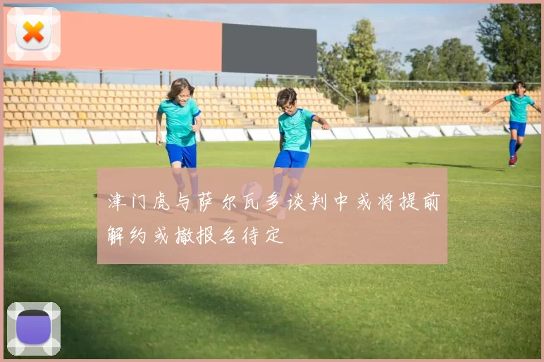 津门虎与萨尔瓦多谈判中或将提前解约或撤报名待定