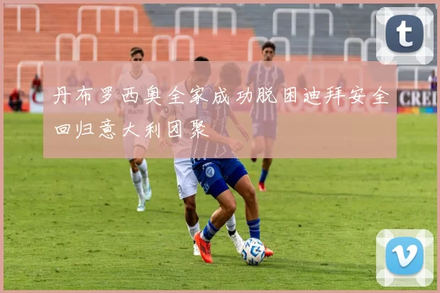 丹布罗西奥全家成功脱困迪拜安全回归意大利团聚