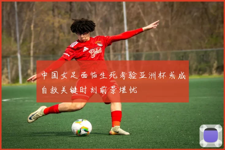 中国女足面临生死考验亚洲杯或成自救关键时刻前景堪忧