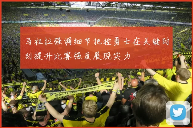 马祖拉强调细节把控勇士在关键时刻提升比赛强度展现实力