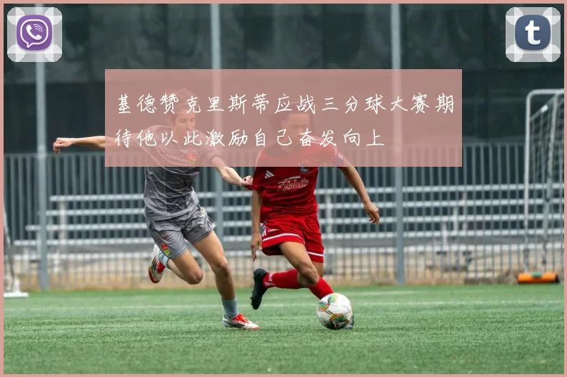 基德赞克里斯蒂应战三分球大赛期待他以此激励自己奋发向上