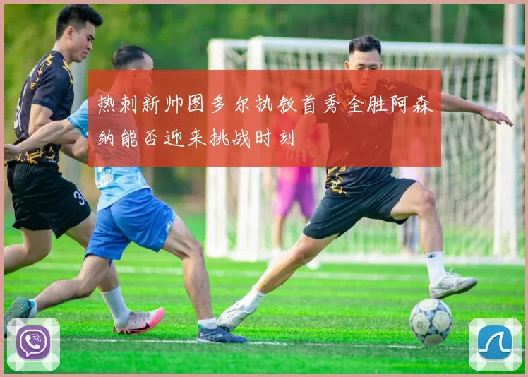 热刺新帅图多尔执教首秀全胜阿森纳能否迎来挑战时刻