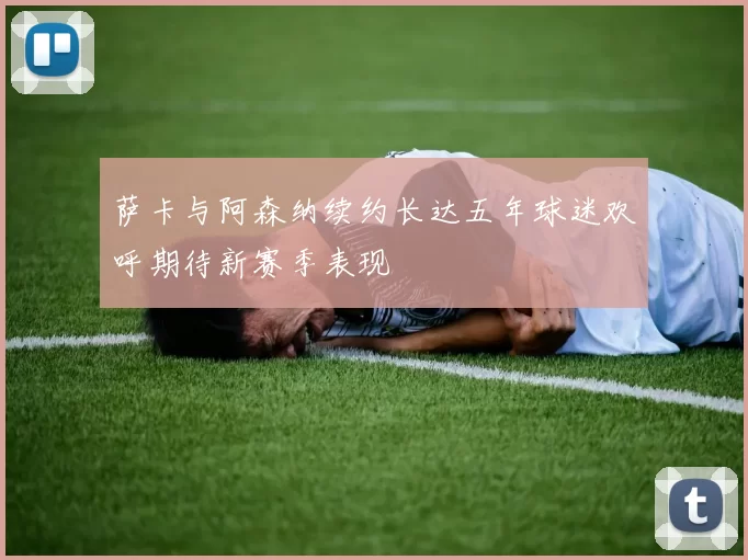 萨卡与阿森纳续约长达五年球迷欢呼期待新赛季表现