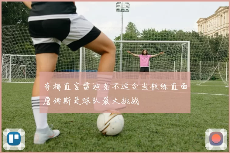 夸梅直言雷迪克不适合当教练直面詹姆斯是球队最大挑战