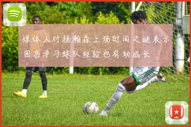 媒体人对杨瀚森上场时间之谜表示困惑学习球队经验也有助成长