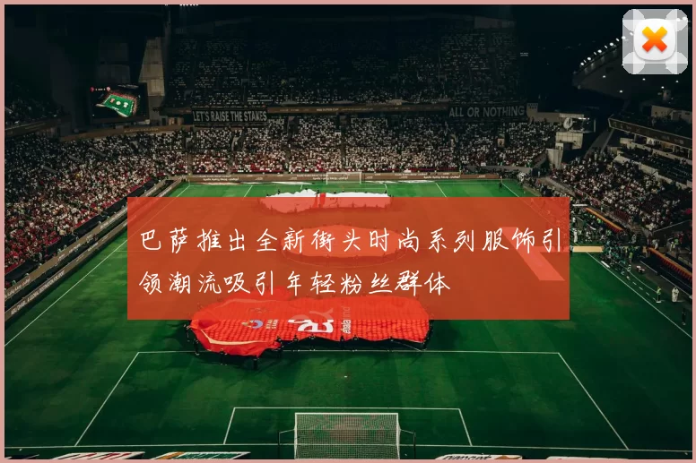 巴萨推出全新街头时尚系列服饰引领潮流吸引年轻粉丝群体
