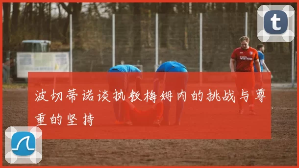 波切蒂诺谈执教梅姆内的挑战与尊重的坚持