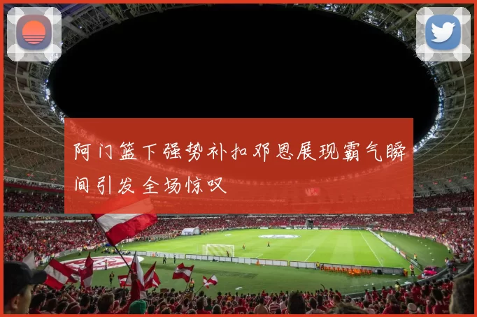 阿门篮下强势补扣邓恩展现霸气瞬间引发全场惊叹