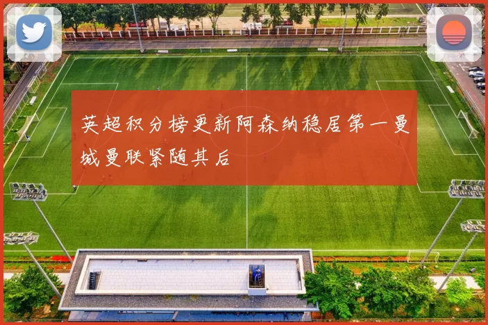 英超积分榜更新阿森纳稳居第一曼城曼联紧随其后