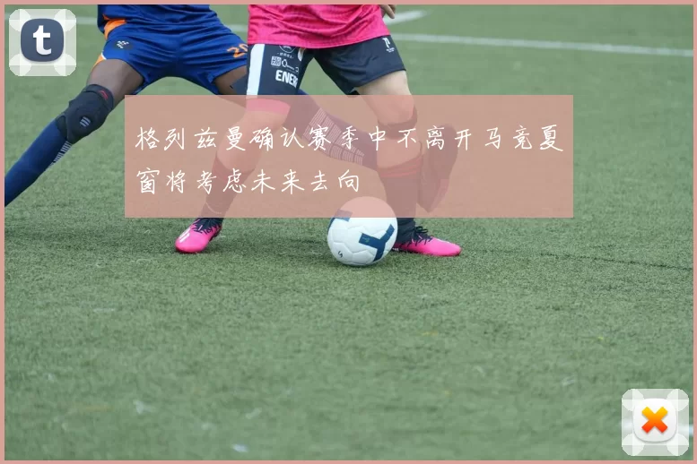 格列兹曼确认赛季中不离开马竞夏窗将考虑未来去向