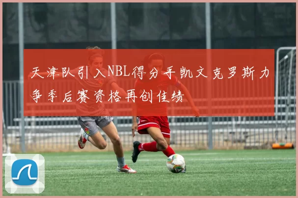 天津队引入NBL得分手凯文克罗斯力争季后赛资格再创佳绩