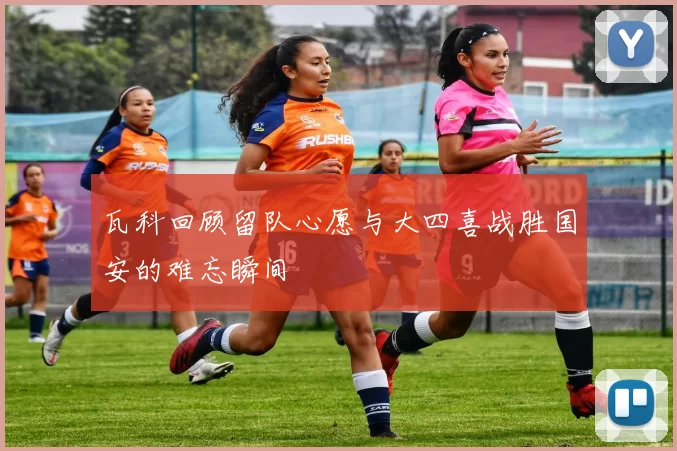 瓦科回顾留队心愿与大四喜战胜国安的难忘瞬间