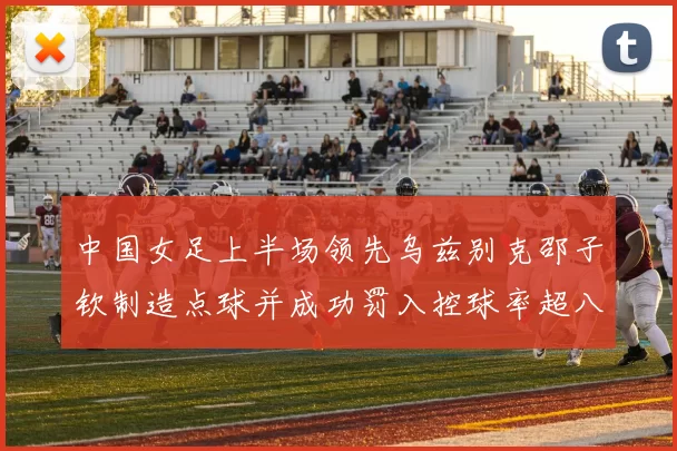 中国女足上半场领先乌兹别克邵子钦制造点球并成功罚入控球率超八成
