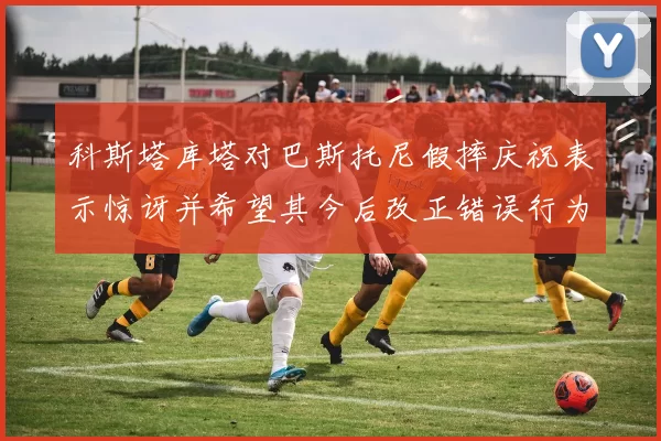 科斯塔库塔对巴斯托尼假摔庆祝表示惊讶并希望其今后改正错误行为