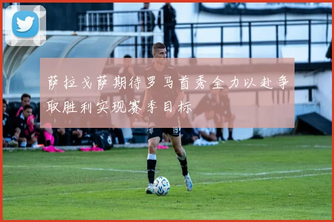 萨拉戈萨期待罗马首秀全力以赴争取胜利实现赛季目标