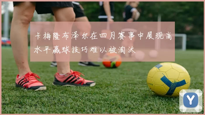 卡梅隆布泽尔在四月赛事中展现高水平赢球技巧难以被淘汰