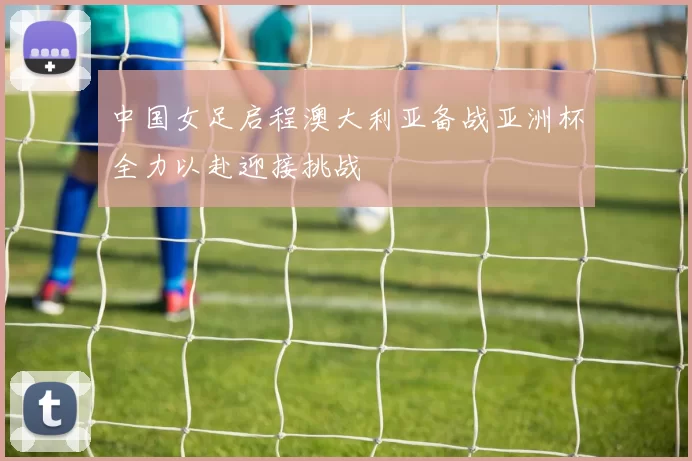 中国女足启程澳大利亚备战亚洲杯全力以赴迎接挑战