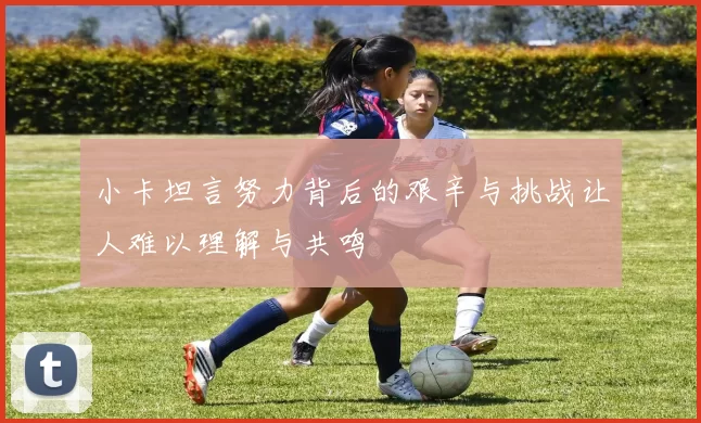 小卡坦言努力背后的艰辛与挑战让人难以理解与共鸣