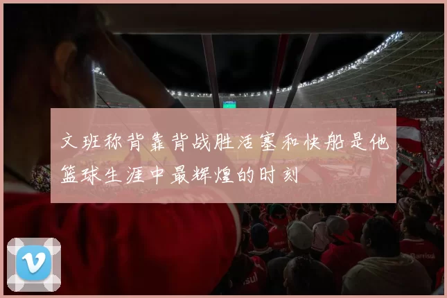 文班称背靠背战胜活塞和快船是他篮球生涯中最辉煌的时刻