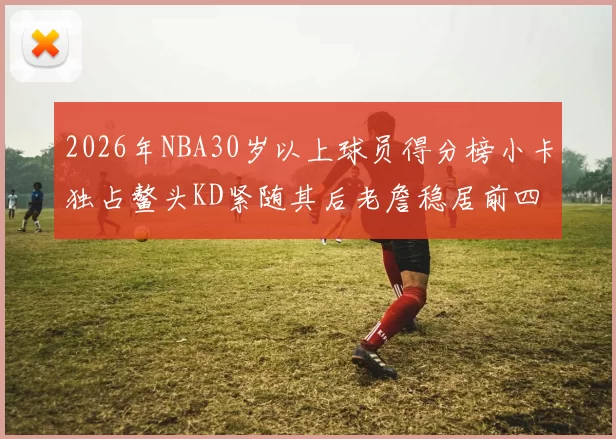 2026年NBA30岁以上球员得分榜小卡独占鳌头KD紧随其后老詹稳居前四