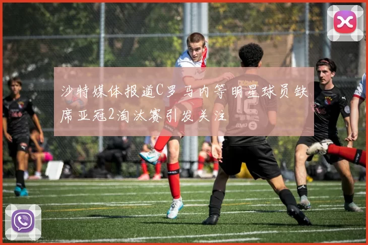 沙特媒体报道C罗马内等明星球员缺席亚冠2淘汰赛引发关注