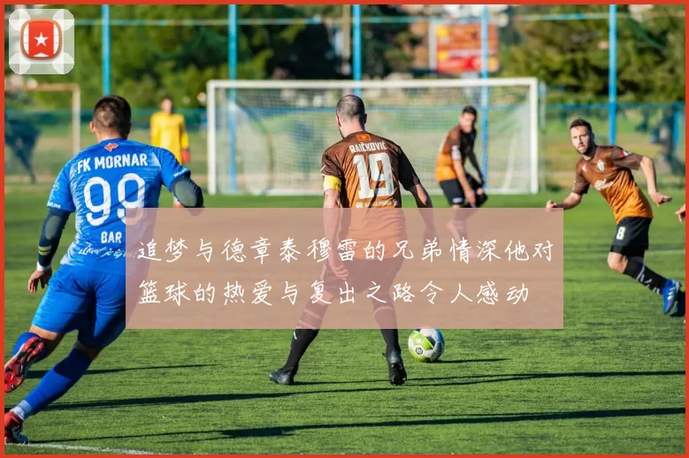 追梦与德章泰穆雷的兄弟情深他对篮球的热爱与复出之路令人感动