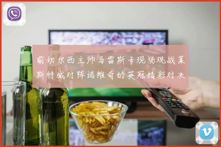 前切尔西主帅马雷斯卡现场观战莱斯特城对阵诺维奇的英冠精彩对决