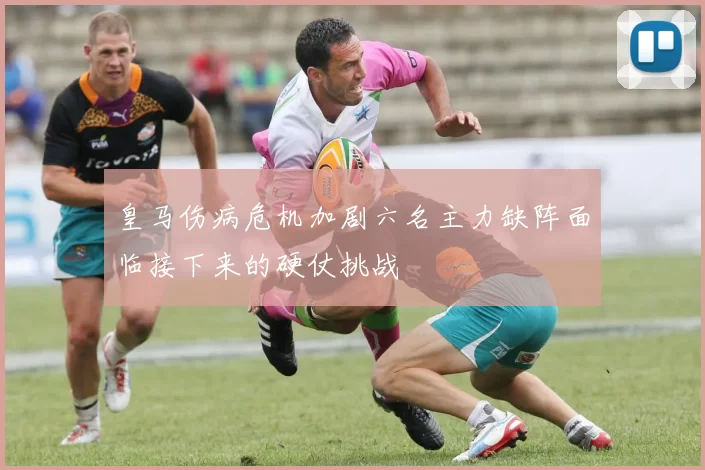 皇马伤病危机加剧六名主力缺阵面临接下来的硬仗挑战